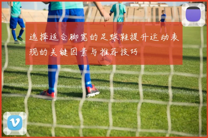 选择适合脚宽的足球鞋提升运动表现的关键因素与推荐技巧