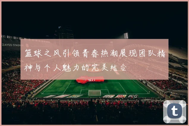 篮球之风引领青春热潮展现团队精神与个人魅力的完美结合