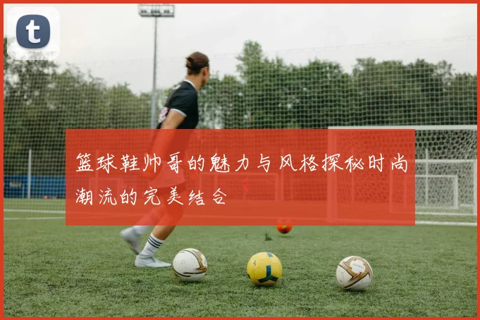 篮球鞋帅哥的魅力与风格探秘时尚潮流的完美结合