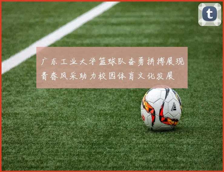 广东工业大学篮球队奋勇拼搏展现青春风采助力校园体育文化发展