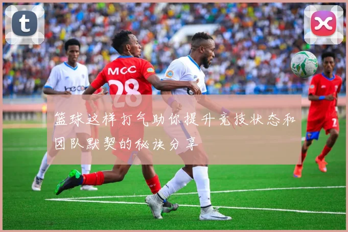 篮球这样打气助你提升竞技状态和团队默契的秘诀分享