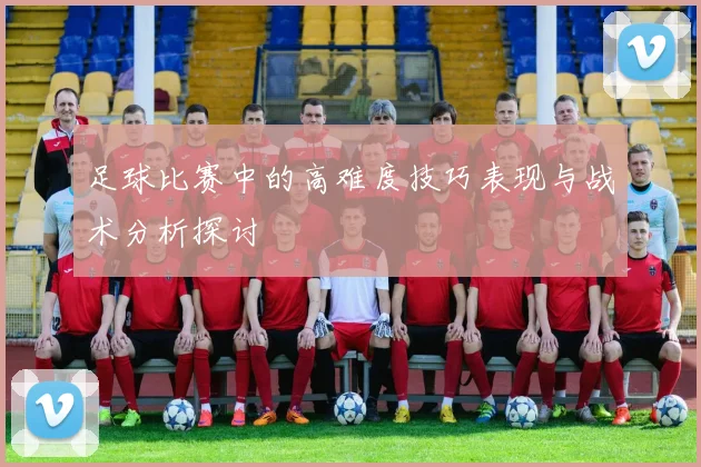 足球比赛中的高难度技巧表现与战术分析探讨