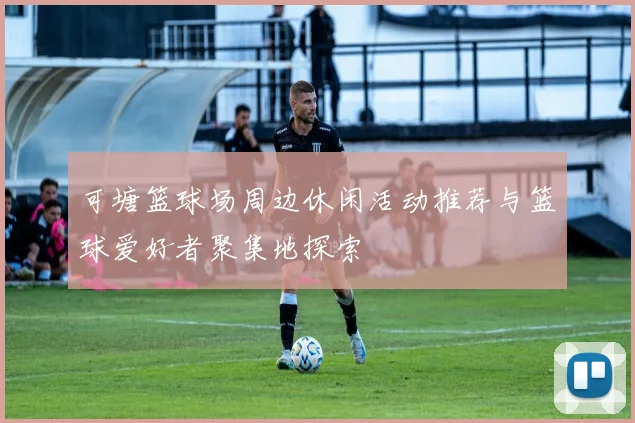 可塘篮球场周边休闲活动推荐与篮球爱好者聚集地探索