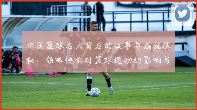 中国篮球名人背后的故事与成就探秘，领略他们对篮球运动的影响与贡献